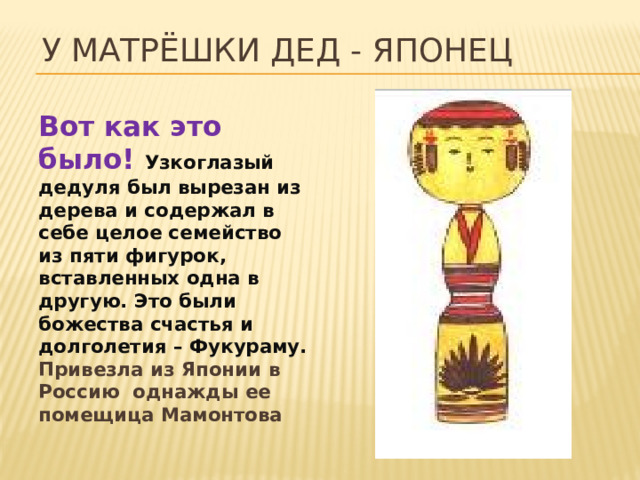 У матрёшки дед - японец Вот как это было! Узкоглазый дедуля был вырезан из дерева и содержал в себе целое семейство из пяти фигурок, вставленных одна в другую. Это были божества счастья и долголетия – Фукураму. Привезла из Японии в Россию однажды ее помещица Мамонтова 