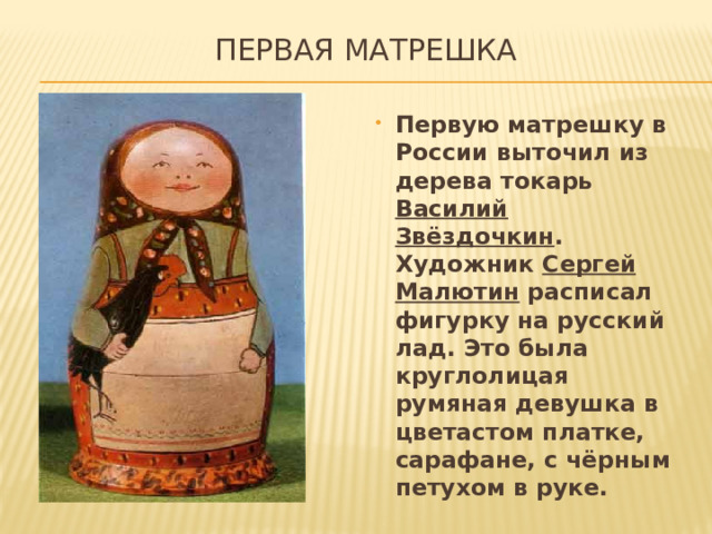  ПЕРВАЯ МАТРЕШКА Первую матрешку в России выточил из дерева токарь Василий Звёздочкин . Художник Сергей Малютин расписал фигурку на русский лад. Это была круглолицая румяная девушка в цветастом платке, сарафане, с чёрным петухом в руке. 