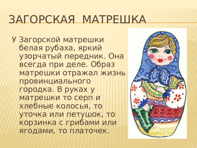 Загорская матрешка У Загорской матрешки белая рубаха, яркий узорчатый передник. Она всегда при деле. Образ матрешки отражал жизнь провинциального городка. В руках у матрешки то серп и хлебные колосья, то уточка или петушок, то корзинка с грибами или ягодами, то платочек. 