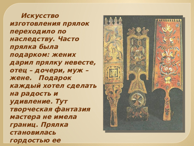  Искусство изготовления прялок переходило по наследству. Часто прялка была подарком: жених дарил прялку невесте, отец – дочери, муж – жене. Подарок каждый хотел сделать на радость и удивление. Тут творческая фантазия мастера не имела границ. Прялка становилась гордостью ее владелицы, передавалась по наследству от матери к дочери, от бабушки к внучке. 