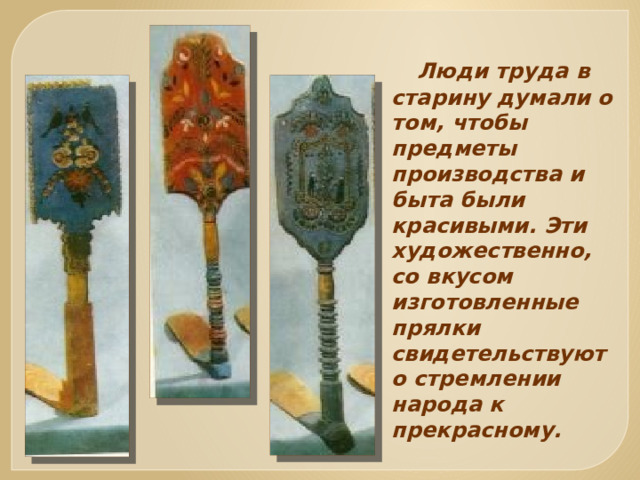  Люди труда в старину думали о том, чтобы предметы производства и быта были красивыми. Эти художественно, со вкусом изготовленные прялки свидетельствуют о стремлении народа к прекрасному. 