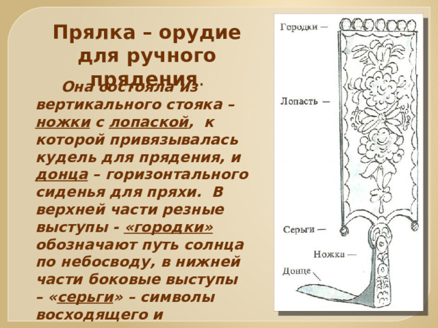 Прялка – орудие для ручного прядения .  Она состояла из вертикального стояка – ножки с лопаской , к которой привязывалась кудель для прядения, и донца – горизонтального сиденья для пряхи. В верхней части резные выступы - «городки» обозначают путь солнца по небосводу, в нижней части боковые выступы – « серьги » – символы восходящего и заходящего солнца. 