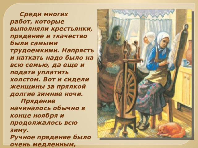  Среди многих работ, которые выполняли крестьянки, прядение и ткачество были самыми трудоемкими. Напрясть и наткать надо было на всю семью, да еще и подати уплатить холстом. Вот и сидели женщины за прялкой долгие зимние ночи.  Прядение начиналось обычно в конце ноября и продолжалось всю зиму. Ручное прядение было очень медленным, малопроизводительным .  
