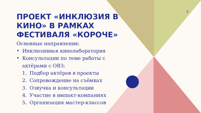 1 Проект «Инклюзия в кино» в рамках фестиваля «короче» Основные направления: Инклюзивная кинолаборатория Консультации по теме работы с актёрами с ОВЗ: Подбор актёров в проекты Сопровождение на съёмках Озвучка и консультации Участие в импакт-компаниях Организация мастер-классов Подбор актёров в проекты Сопровождение на съёмках Озвучка и консультации Участие в импакт-компаниях Организация мастер-классов 
