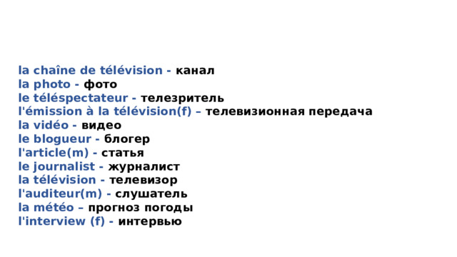 LE NOUVEAU VOCABULAIRE la chaîne de télévision - канал la photo - фото le téléspectateur - телезритель l' émission à la télévision(f) – телевизионная передача la vidéo - видео le blogueur - блогер l' article(m) - статья le journalist - журналист la télévision - телевизор l' auditeur(m) - слушатель la météo – прогноз погоды l' interview (f) - интервью 