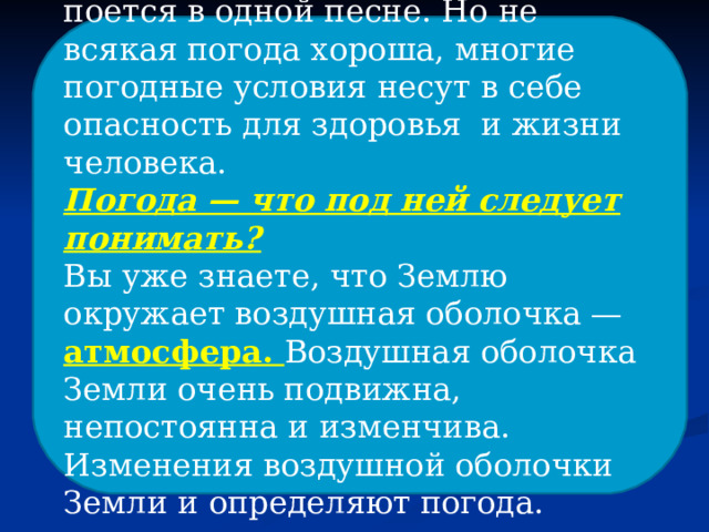 «У природы нет плохой погоды» — поется в одной песне. Но не всякая погода хороша, многие погодные условия несут в себе опасность для здоровья и жизни человека. Погода — что под ней следует понимать? Вы уже знаете, что Землю окружает воздушная оболочка — атмосфера. Воздушная оболочка Земли очень подвижна, непостоянна и изменчива. Изменения воздушной оболочки Земли и определяют погода. 