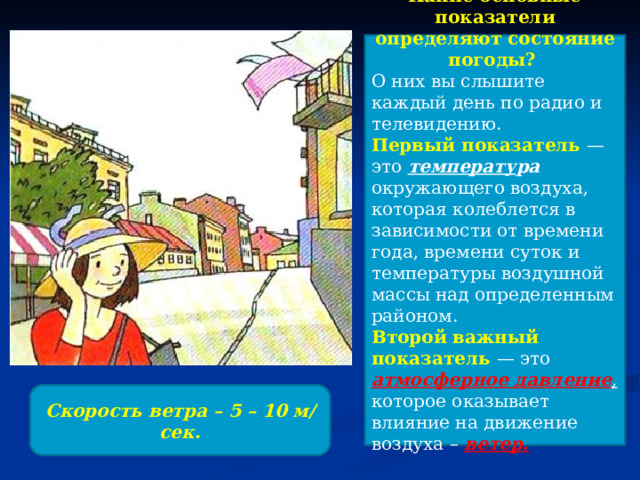 Какие основные показатели определяют состояние погоды? О них вы слышите каждый день по радио и телевидению. Первый показатель — это температу ра  окружающего воздуха, которая колеблется в зависимости от времени года, времени суток и температуры воздушной массы над определенным районом. Второй важный показатель — это атмосферное давление ,  которое оказывает влияние на движение воздуха – ветер.   Скорость ветра – 5 – 10 м/сек. 
