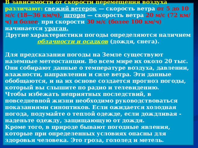 В зависимости от скорости перемещения воздуха различают: свежий ветерок — скорость ветра от 5 до 10 м/с (18—36 км/ч), шторм — скорость ветра 20 м/с (72 км/ч) и более , при скорости 30 м/с (более 100 км/ч) начинается ураган. Другие характеристики погоды определяются наличием облачности и осадков  (дождя, снега).  Для предсказания погоды на Земле существуют наземные метеостанции. Во всем мире их около 20 тыс. Они собирают данные о температуре воздуха, давлении, влажности, направлении и силе ветра. Эти данные обобщаются, и на их основе создается прогноз погоды, который вы слышите по радио и телевидению. Чтобы избежать неприятных последствий, в повседневной жизни необходимо руководствоваться показаниями синоптиков. Если ожидается холодная погода, подумайте о теплой одежде, если дождливая - наденьте одежду, защищающую от дождя. Кроме того, в природе бывают погодные явления, которые при определенных условиях опасны для здоровья человека. Это гроза, гололед и метель.  