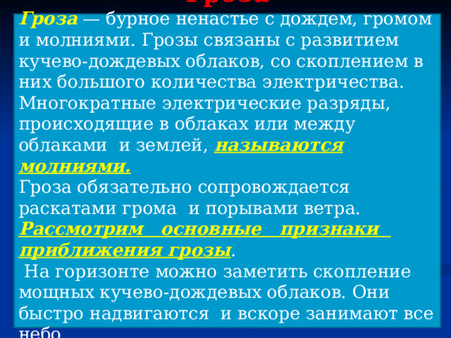 Гроза Гроза  — бурное ненастье с дождем, громом и молниями. Грозы связаны с развитием кучево-дождевых облаков, со скоплением в них большого количества электричества. Многократные электрические разряды, происходящие в облаках или между облаками и землей, называются молниями. Гроза обязательно сопровождается раскатами грома и порывами ветра. Рассмотрим основные признаки приближения грозы .  На горизонте можно заметить скопление мощных кучево-дождевых облаков. Они быстро надвигаются и вскоре занимают все небо. 