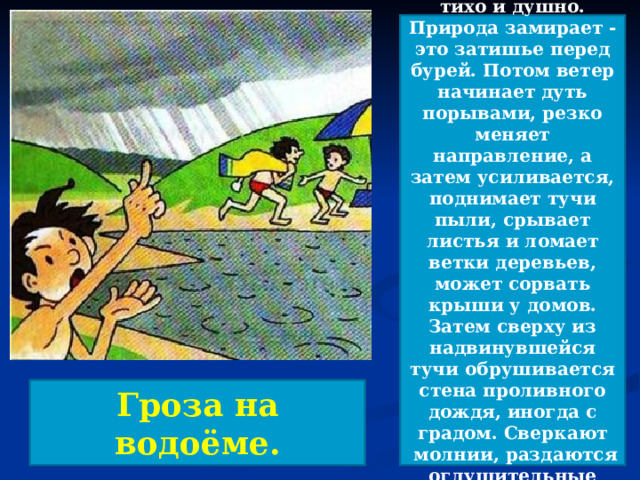 Перед началом грозы становится тихо и душно. Природа замирает - это затишье перед бурей. Потом ветер начинает дуть порывами, резко меняет направление, а затем усиливается, поднимает тучи пыли, срывает листья и ломает ветки деревьев, может сорвать крыши у домов. Затем сверху из надвинувшейся тучи обрушивается стена проливного дождя, иногда с градом. Сверкают  молнии, раздаются оглушительные раскаты грома.  Гроза на водоёме. 