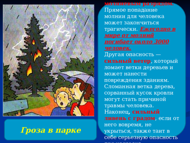 Чем опасна гроза? Прежде всего, молниевым разрядом. Прямое попадание молнии для человека может закончиться трагически. Ежегодно в мире от молний погибает около 3000 человек. Другая опасность — сильный ветер , который ломает ветки деревьев и может нанести повреждения зданиям. Сломанная ветка дерева, сорванный кусок кровли могут стать причиной травмы человека. Наконец , сильный ливень с градом , если от него вовремя, не укрыться, также таит в себе серьезную опасность для человека. Гроза в парке 