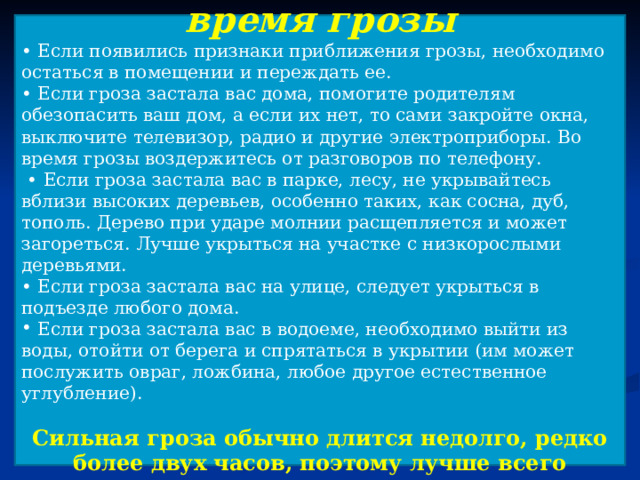 Безопасное поведение во время грозы • Если появились признаки приближения грозы, необходимо остаться в помещении и переждать ее. • Если гроза застала вас дома, помогите родителям обезопасить ваш дом, а если их нет, то сами закройте окна, выключите телевизор, радио и другие электроприборы. Во время грозы воздержитесь от разговоров по телефону. • Если гроза застала вас в парке, лесу, не укрывайтесь вблизи высоких деревьев, особенно таких, как сосна, дуб, тополь. Дерево при ударе молнии расщепляется и может загореться. Лучше укрыться на участке с низкорослыми деревьями. • Если гроза застала вас на улице, следует укрыться в подъезде любого дома.  Если гроза застала вас в водоеме, необходимо выйти из воды, отойти от берега и спрятаться в укрытии (им может послужить овраг, ложбина, любое другое естественное углубление). Сильная гроза обычно длится недолго, редко более двух часов, поэтому лучше всего переждать ее в доме.  