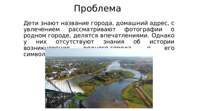 Проблема Дети знают название города, домашний адрес, c увлечением рассматривают фотографии о родном городе, делятся впечатлениями. Однако у них отсутствуют знания об истории возникновения родного города, о его символике. 