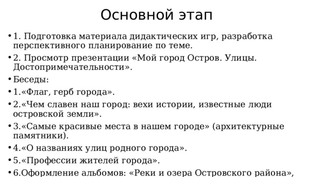 Основной этап 1. Подготовка материала дидактических игр, разработка перспективного планирование по теме. 2. Просмотр презентации «Мой город Остров. Улицы. Достопримечательности». Беседы: 1.«Флаг, герб города». 2.«Чем славен наш город: вехи истории, известные люди островской земли». 3.«Самые красивые места в нашем городе» (архитектурные памятники). 4.«О названиях улиц родного города». 5.«Профессии жителей города». 6.Оформление альбомов: «Реки и озера Островского района», «Памятники нашего города», «Городской парк», «Традиции города Острова», 