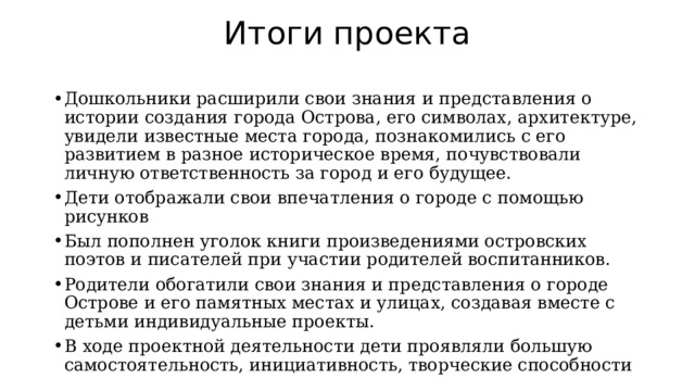 Итоги проекта Дошкольники расширили свои знания и представления о истории создания города Острова, его символах, архитектуре, увидели известные места города, познакомились с его развитием в разное историческое время, почувствовали личную ответственность за город и его будущее. Дети отображали свои впечатления о городе с помощью рисунков Был пополнен уголок книги произведениями островских поэтов и писателей при участии родителей воспитанников. Родители обогатили свои знания и представления о городе Острове и его памятных местах и улицах, создавая вместе с детьми индивидуальные проекты. В ходе проектной деятельности дети проявляли большую самостоятельность, инициативность, творческие способности 