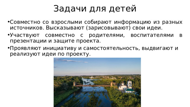 Задачи для детей Совместно со взрослыми собирают информацию из разных источников. Высказывают (зарисовывают) свои идеи. Участвуют совместно с родителями, воспитателями в презентации и защите проекта. Проявляют инициативу и самостоятельность, выдвигают и реализуют идеи по проекту. 