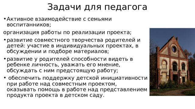 Задачи для педагога Активное взаимодействие с семьями воспитанников; организация работы по реализации проекта; развитие совместного творчества родителей и детей: участие в индивидуальных проектах, в обсуждении и подборе материалов; развитие у родителей способности видеть в ребенке личность, уважать его мнение, обсуждать с ним предстоящую работу;  обеспечить поддержку детской инициативности при работе над совместным проектом, оказывать помощь в работе над представлением продукта проекта в детском саду. 