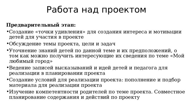 Работа над проектом Предварительный этап: Создание «точки удивления» для создания интереса и мотивации детей для участия в проекте Обсуждение темы проекта, цели и задач Уточнение знаний детей по данной теме и их предположений, о том как можно получить интересующие их сведения по теме «Мой любимый город» Ведение записей высказываний и идей детей и педагога для реализации в планировании проекта Создание условий для реализации проекта: пополнение и подбор материала для реализации проекта Изучение компетентности родителей по теме проекта. Совместное планирование содержания и действий по проекту 