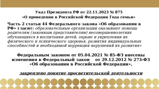 Указ  Президента  РФ  от  22.11.2023  №  875 «О  проведении  в  Российской  Федерации  Года  семьи» Часть  2  статьи  44  Федерального  закона  «Об  образовании  в  РФ»  гласит: образовательные  организации  оказывают  помощь  родителям  (законным представителям)  несовершеннолетних  обучающихся  в  воспитании  детей,  охране  и укреплении  их  физического  и  психического  здоровья,  развития  индивидуальных способностей  и  необходимой  коррекции  нарушений  их  развития» Федеральным  законом  от  05.04.2021  №  85- ФЗ  внесены  изменения  в  Федеральный закон  от  29.12.2012  №  273- ФЗ  «Об  образовании  в  Российской  Федерации», закреплено  понятие  просветительской  деятельности 