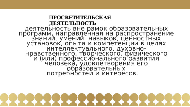 ПРОСВЕТИТЕЛЬСКАЯ  ДЕЯТЕЛЬНОСТЬ деятельность  вне  рамок  образовательных  программ,  направленная  на  распространение знаний,  умений,  навыков,  ценностных  установок,  опыта  и  компетенции  в  целях интеллектуального,  духовно- нравственного,  творческого,  физического  и  (или) профессионального  развития  человека,  удовлетворения  его  образовательных потребностей  и  интересов.  