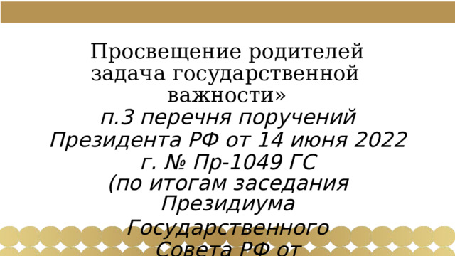 Просвещение  родителей  задача государственной  важности» п.3  перечня  поручений  Президента  РФ  от 14  июня  2022  г.  №  Пр- 1049  ГС (по  итогам  заседания  Президиума Государственного  Совета  РФ от  25.05.2022  г.) 