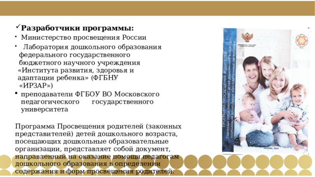 Разработчики программы: Министерство  просвещения  России  Лаборатория  дошкольного  образования  федерального государственного  бюджетного  научного учреждения «Института  развития,  здоровья  и  адаптации  ребенка»  (ФГБНУ «ИРЗАР») преподаватели  ФГБОУ  ВО  Московского  педагогического  государственного  университета Программа Просвещения родителей (законных представителей) детей дошкольного возраста, посещающих дошкольные образовательные организации, представляет собой документ, направленный на оказание помощи педагогам дошкольного образования в определении содержания и форм просвещения родителей. 