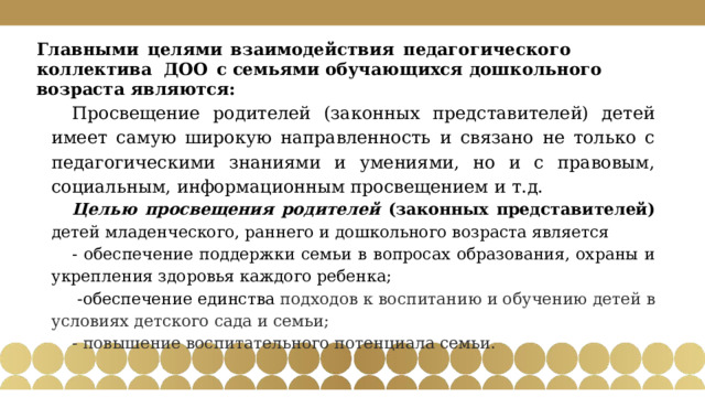 Главными  целями  взаимодействия  педагогического коллектива ДОО  с семьями  обучающихся  дошкольного  возраста  являются: Просвещение родителей (законных представителей) детей имеет самую широкую направленность и связано не только с педагогическими знаниями и умениями, но и с правовым, социальным, информационным просвещением и т.д. Целью просвещения родителей (законных представителей) детей младенческого, раннего и дошкольного возраста является - обеспечение поддержки семьи в вопросах образования, охраны и укрепления здоровья каждого ребенка;  -обеспечение единства подходов к воспитанию и обучению детей в условиях детского сада и семьи; - повышение воспитательного потенциала семьи. 