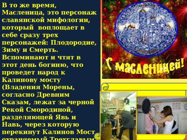 В то же время, Масленица, это персонаж славянской мифологии, который воплощает в себе сразу трех персонажей: Плодородие, Зиму и Смерть. Вспоминают и чтят в этот день богиню, что проведет народ к Калинову мосту (Владения Морены, согласно Древним Сказам, лежат за черной Рекой Смородиной, разделяющей Явь и Навь, через которую перекинут Калинов Мост, охраняемый Трехглавым Змеем).  Имя Масленицы носит и чучело из соломы, которое обряжают в женскую одежду с масляным блином или сковородой в руках.  