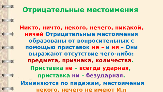 Отрицательные местоимения  Никто, ничто, некого, нечего, никакой, ничей Отрицательные местоимения образованы от вопросительных с помощью приставок  не – и ни – Они выражают отсутствие чего-либо: предмета, признака, количества . Приставка не – всегда ударная , приставка ни – безударная .  Изменяются по падежам, местоимения некого, нечего не имеют И.п 