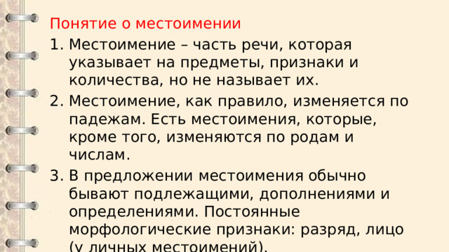Понятие о местоимении Местоимение – часть речи, которая указывает на предметы, признаки и количества, но не называет их. Местоимение, как правило, изменяется по падежам. Есть местоимения, которые, кроме того, изменяются по родам и числам. В предложении местоимения обычно бывают подлежащими, дополнениями и определениями. Постоянные морфологические признаки: разряд, лицо (у личных местоимений). 