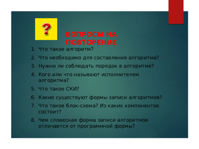 ВОПРОСЫ НА ПОВТОРЕНИЕ Что такое алгоритм? Что необходимо для составления алгоритма? Нужно ли соблюдать порядок в алгоритме? Кого или что называют исполнителем алгоритма? Что такое СКИ? Какие существуют формы записи алгоритмов? Что такое блок-схема? Из каких компонентов состоит? Чем словесная форма записи алгоритмов отличается от программной формы? 