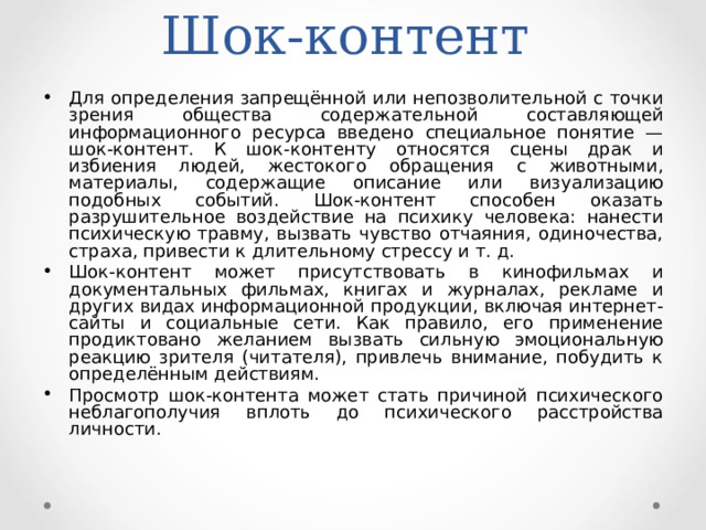 Шок-контент Для определения запрещённой или непозволительной с точки зрения общества содержательной составляющей информационного ресурса введено специальное понятие — шок-контент. К шок-контенту относятся сцены драк и избиения людей, жестокого обращения с животными, материалы, содержащие описание или визуализацию подобных событий. Шок-контент способен оказать разрушительное воздействие на психику человека: нанести психическую травму, вызвать чувство отчаяния, одиночества, страха, привести к длительному стрессу и т. д. Шок-контент может присутствовать в кинофильмах и документальных фильмах, книгах и журналах, рекламе и других видах информационной продукции, включая интернет-сайты и социальные сети. Как правило, его применение продиктовано желанием вызвать сильную эмоциональную реакцию зрителя (читателя), привлечь внимание, побудить к определённым действиям. Просмотр шок-контента может стать причиной психического неблагополучия вплоть до психического расстройства личности.  