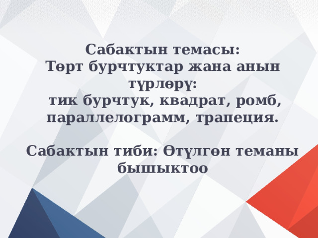 Сабактын темасы:  Төрт бурчтуктар жана анын түрлөрү:  тик бурчтук, квадрат, ромб, параллелограмм, трапеция.   Сабактын тиби: Өтүлгөн теманы бышыктоо 