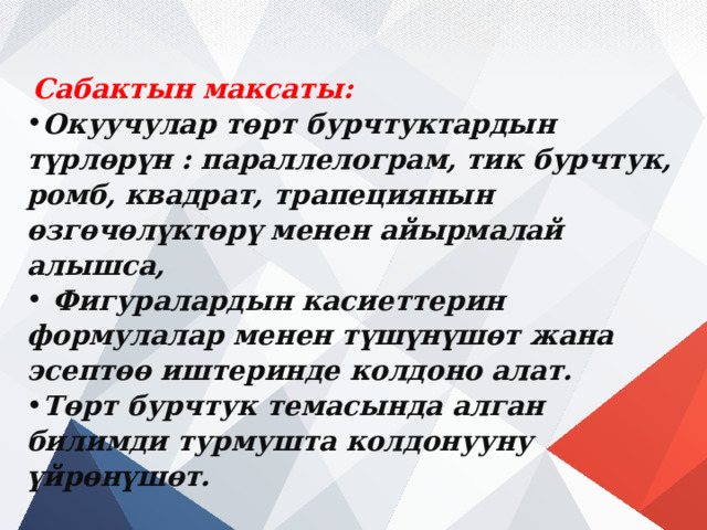  Сабактын максаты: Окуучулар төрт бурчтуктардын түрлөрүн : параллелограм, тик бурчтук, ромб, квадрат, трапециянын өзгөчөлүктөрү менен айырмалай алышса,  Фигуралардын касиеттерин формулалар менен түшүнүшөт жана эсептөө иштеринде колдоно алат. Төрт бурчтук темасында алган билимди турмушта колдонууну үйрөнүшөт. 