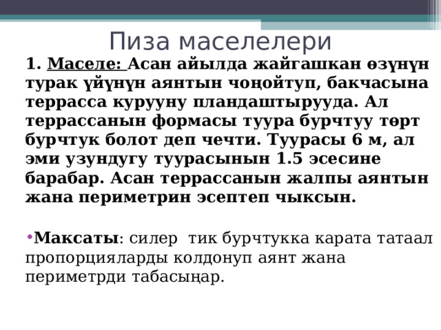 Пиза маселелери 1. Маселе: Асан айылда жайгашкан өзүнүн турак үйүнүн аянтын чоңойтуп, бакчасына террасса курууну пландаштырууда. Ал террассанын формасы туура бурчтуу төрт бурчтук болот деп чечти. Туурасы 6 м, ал эми узундугу туурасынын 1.5 эсесине барабар. Асан террассанын жалпы аянтын жана периметрин эсептеп чыксын.   Максаты : силер тик бурчтукка карата татаал пропорцияларды колдонуп аянт жана периметрди табасыңар. 
