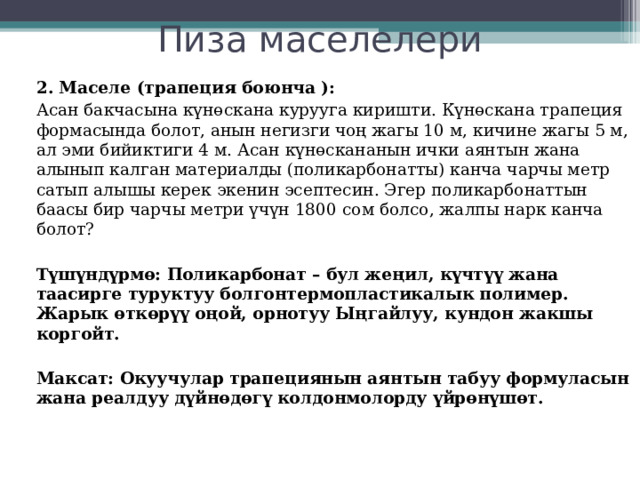 Пиза маселелери 2. Маселе (трапеция боюнча ):   Асан бакчасына күнөскана курууга киришти. Күнөскана трапеция формасында болот, анын негизги чоң жагы 10 м, кичине жагы 5 м, ал эми бийиктиги 4 м. Асан күнөскананын ички аянтын жана алынып калган материалды (поликарбонатты) канча чарчы метр сатып алышы керек экенин эсептесин. Эгер поликарбонаттын баасы бир чарчы метри үчүн 1800 сом болсо, жалпы нарк канча болот?  Түшүндүрмө: Поликарбонат – бул жеңил, күчтүү жана таасирге туруктуу болгонтермопластикалык полимер. Жарык өткөрүү оңой, орнотуу Ыңгайлуу, кундон жакшы коргойт. Максат: Окуучулар трапециянын аянтын табуу формуласын жана реалдуу дүйнөдөгү колдонмолорду үйрөнүшөт.   