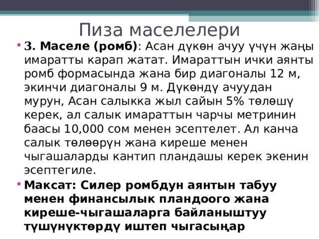 Пиза маселелери 3. Маселе (ромб) : Асан дүкөн ачуу үчүн жаңы имаратты карап жатат. Имараттын ички аянты ромб формасында жана бир диагоналы 12 м, экинчи диагоналы 9 м. Дүкөндү ачуудан мурун, Асан салыкка жыл сайын 5% төлөшү керек, ал салык имараттын чарчы метринин баасы 10,000 сом менен эсептелет. Ал канча салык төлөөрүн жана киреше менен чыгашаларды кантип пландашы керек экенин эсептегиле. Максат: Силер ромбдун аянтын табуу менен финансылык пландоого жана киреше-чыгашаларга байланыштуу түшүнүктөрдү иштеп чыгасыңар  