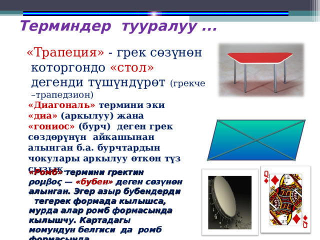 Терминдер тууралуу ...  «Трапеция» - грек сөзүнөн которгондо «стол» дегенди т ү шүндүрөт (грекче –трапедзион) «Диагональ» термини эки «диа» (аркылуу) жана «гониос» (бурч) деген грек сөздөрүнүн айкашынан алынган б.а. бурчтардын чокулары аркылуу өткөн түз сызык. «Ромб» термини гректин ρομβος  — «бубен» деген сөзүнөн алынган. Эгер азыр бубендерди тегерек формада кылышса, мурда алар ромб формасында кылышчу. Картадагы момундун белгиси да ромб формасында. 