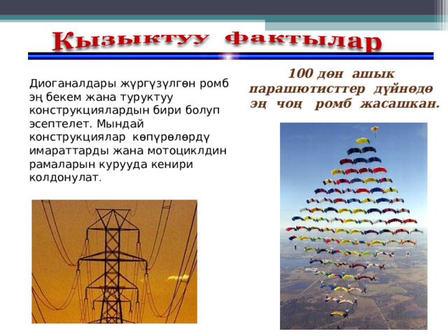 100 дөн ашык парашютисттер дүйнөдө эң чоң ромб жасашкан.  Диоганалдары жүргүзүлгөн ромб эң бекем жана туруктуу конструкциялардын бири болуп эсептелет. Мындай конструкциялар көпүрөлөрдү имараттарды жана мотоциклдин рамаларын курууда кенири колдонулат . 