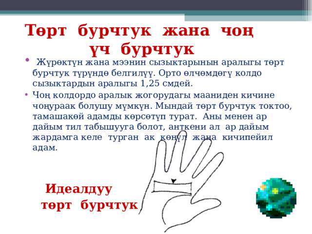 Төрт бурчтук жана чоң үч бурчтук       Жүрөктүн жана мээнин сызыктарынын аралыгы төрт бурчтук түрүндө белгилүү. Орто өлчөмдөгү колдо сызыктардын аралыгы 1,25 смдей. Чоң колдордо аралык жогорудагы мааниден кичине чоңураак болушу мүмкүн. Мындай төрт бурчтук токтоо, тамашакөй адамды көрсөтүп турат. Аны менен ар дайым тил табышууга болот, анткени ал ар дайым жардамга келе турган ак көңүл жана кичипейил адам.   Идеалдуу  төрт бурчтук 