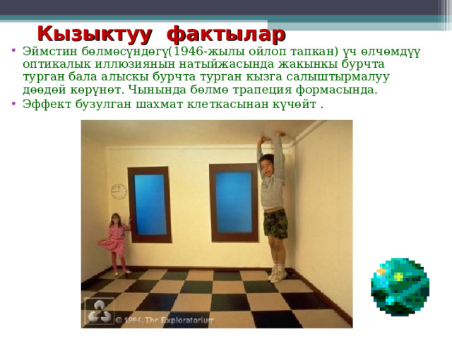 Кызыктуу фактылар Эймстин бөлмөсүндөгү(1946-жылы ойлоп тапкан) үч өлчөмдүү оптикалык иллюзиянын натыйжасында жакынкы бурчта турган бала алыскы бурчта турган кызга салыштырмалуу дөөдөй көрүнөт. Чынында бөлмө трапеция формасында.  Эффект бузулган шахмат клеткасынан күчөйт .   