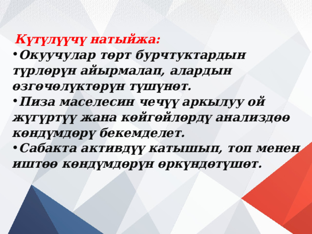  Күтүлүүчү натыйжа: Окуучулар төрт бурчтуктардын түрлөрүн айырмалап, алардын өзгөчөлүктөрүн түшүнөт. Пиза маселесин чечүү аркылуу ой жүгүртүү жана көйгөйлөрдү анализдөө көндүмдөрү бекемделет. Сабакта активдүү катышып, топ менен иштөө көндүмдөрүн өркүндөтүшөт. 