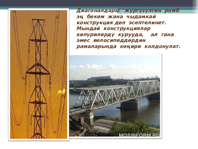 Диагоналдары ж үргүзүлгөн р омб эң бекем жана чыдамкай конструкция деп эсептелинет. Мындай конструкциялар көпүрөлөрдү курууда, ал гана эмес велосипеддердин рамаларында кеңири колдонулат.  
