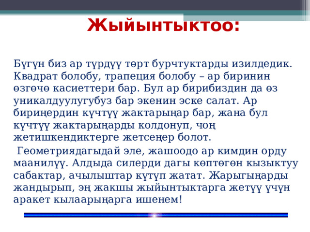 Жыйынтыктоо:  Бүгүн биз ар түрдүү төрт бурчтуктарды изилдедик. Квадрат болобу, трапеция болобу – ар биринин өзгөчө касиеттери бар. Бул ар бирибиздин да өз уникалдуулугубуз бар экенин эске салат. Ар бириңердин күчтүү жактарыңар бар, жана бул күчтүү жактарыңарды колдонуп, чоң жетишкендиктерге жетсеңер болот.   Геометриядагыдай эле, жашоодо ар кимдин орду маанилүү. Алдыда силерди дагы көптөгөн кызыктуу сабактар, ачылыштар күтүп жатат. Жарыгыңарды жандырып, эң жакшы жыйынтыктарга жетүү үчүн аракет кылаарыңарга ишенем! 