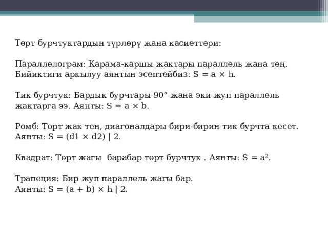 Төрт бурчтуктардын түрлөрү жана касиеттери:   Параллелограм: Карама-каршы жактары параллель жана тең. Бийиктиги аркылуу аянтын эсептейбиз: S = a × h .   Тик бурчтук: Бардык бурчтары 90° жана эки жуп параллель жактарга ээ. Аянты: S = a × b .   Ромб: Төрт жак тең, диагоналдары бири-бирин тик бурчта кесет. Аянты: S = ( d 1 × d 2) | 2.   Квадрат: Төрт жагы барабар төрт бурчтук . Аянты: S = a ².   Трапеция: Бир жуп параллель жагы бар. Аянты: S = ( a + b ) × h | 2.   