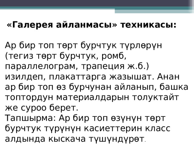   «Галерея айланмасы» техникасы: Ар бир топ төрт бурчтук түрлөрүн (тегиз төрт бурчтук, ромб, параллелограм, трапеция ж.б.) изилдеп, плакаттарга жазышат. Анан ар бир топ өз бурчунан айланып, башка топтордун материалдарын толуктайт же суроо берет. Тапшырма: Ар бир топ өзүнүн төрт бурчтук түрүнүн касиеттерин класс алдында кыскача түшүндүрөт . 