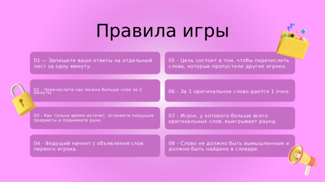 Правила игры 05 - Цель состоит в том, чтобы перечислить слова, которые пропустили другие игроки. 01 — Запишите ваши ответы на отдельный лист за одну минуту. 06 - За 1 оригинальное слово дается 1 очко. 02 - Перечислите как можно больше слов за 2 минуты. 07 - Игрок, у которого больше всего оригинальных слов, выигрывает раунд. 03 - Как только время истечет, отложите пишущие предметы и поднимите руки. 08 - Слово не должно быть вымышленным и должно быть найдено в словаре. 04 - Ведущий начнет с объявления слов первого игрока. 