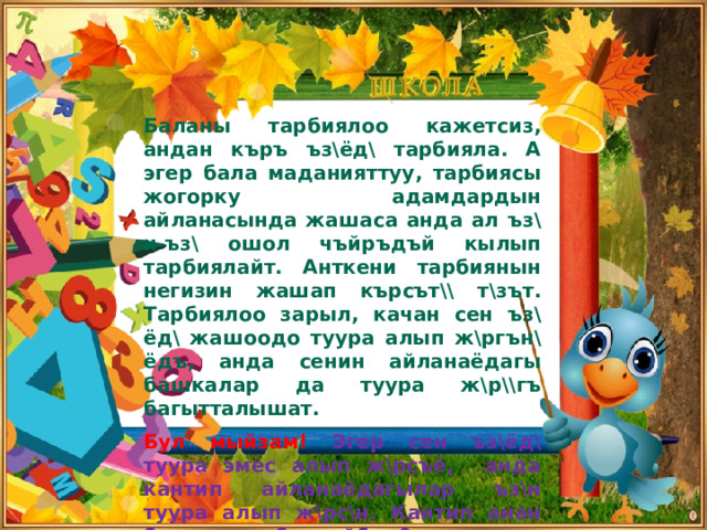 Баланы тарбиялоо кажетсиз, андан къръ ъз\ёд\ тарбияла. А эгер бала маданияттуу, тарбиясы жогорку адамдардын айланасында жашаса анда ал ъз\н-ъз\ ошол чъйръдъй кылып тарбиялайт. Анткени тарбиянын негизин жашап кърсът\\ т\зът. Тарбиялоо зарыл, качан сен ъз\ёд\ жашоодо туура алып ж\ргън\ёдъ, анда сенин айланаёдагы башкалар да туура ж\р\\гъ багытталышат.  Бул мыйзам! Эгер сен ъз\ёд\ туура эмес алып ж\рсъё, анда кантип айланаёдагылар ъз\н туура алып ж\рс\н. Кантип анан баланы тарбиялайбыз?    