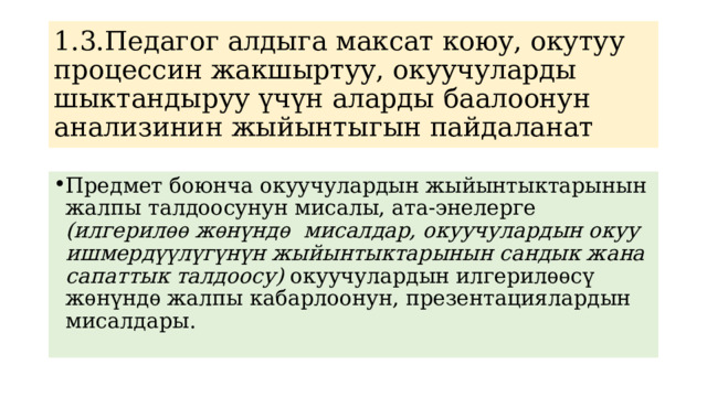 1.3.Педагог алдыга максат коюу, окутуу процессин жакшыртуу, окуучуларды шыктандыруу үчүн аларды баалоонун анализинин жыйынтыгын пайдаланат Предмет боюнча окуучулардын жыйынтыктарынын жалпы талдоосунун мисалы, ата-энелерге (илгерилѳѳ жѳнүндѳ мисалдар, окуучулардын окуу ишмердүүлүгүнүн жыйынтыктарынын сандык жана сапаттык талдоосу) окуучулардын илгерилѳѳсү жѳнүндѳ жалпы кабарлоонун, презентациялардын мисалдары. 
