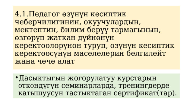 4.1.Педагог өзүнүн кесиптик чеберчилигинин, окуучулардын, мектептин, билим берүү тармагынын, өзгөрүп жаткан дүйнөнүн керектөөлөрүнөн туруп, өзүнүн кесиптик керектөөсүнүн маселелерин белгилейт жана чече алат Дасыктыгын жогорулатуу курстарын ѳткѳндүгүн семинарларда, тренингдерде катышуусун тастыктаган сертификат(тар). 